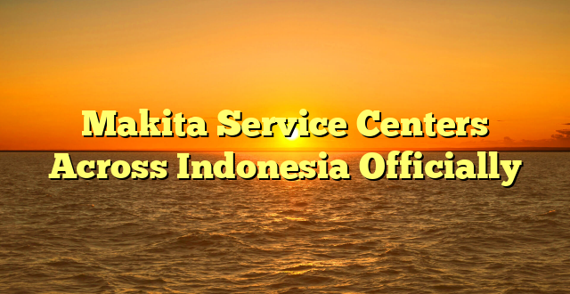 Makita Service Centers Across Indonesia Officially