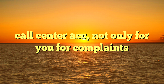 call center acc, not only for you for complaints